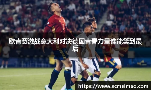 米兰欧青赛激战意大利对决德国青春力量谁能笑到最后